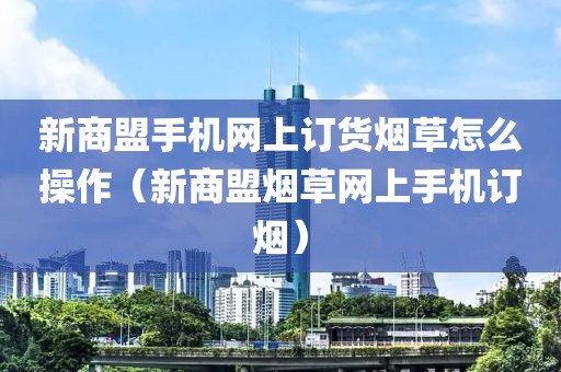 新商盟手机网上订货烟草怎么操作（新商盟烟草网上手机订烟）